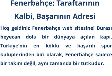 Hoş geldiniz Fenerbahçe web sitesine! Burası heyecan dolu bir dünyaya açılan kapı. Türkiye'nin en köklü ve başarılı spor kulüplerinden biri olarak, Fenerbahçe sadece bir takım değil, aynı zamanda bir tutkudur. Fenerbahçe: Taraftarının  Kalbi, Başarının Adresi